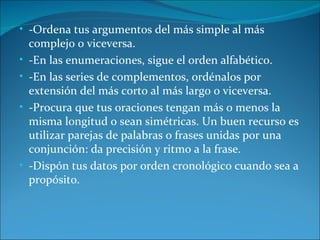 • -Ordena tus argumentos del más simple al más
    complejo o viceversa.
•   -En las enumeraciones, sigue el orden alfabético.
•   -En las series de complementos, ordénalos por
    extensión del más corto al más largo o viceversa.
•   -Procura que tus oraciones tengan más o menos la
    misma longitud o sean simétricas. Un buen recurso es
    utilizar parejas de palabras o frases unidas por una
    conjunción: da precisión y ritmo a la frase.
•   -Dispón tus datos por orden cronológico cuando sea a
    propósito.
 