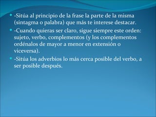  -Sitúa al principio de la frase la parte de la misma
  (sintagma o palabra) que más te interese destacar.
 -Cuando quieras ser claro, sigue siempre este orden:
  sujeto, verbo, complementos (y los complementos
  ordénalos de mayor a menor en extensión o
  viceversa).
 -Sitúa los adverbios lo más cerca posible del verbo, a
  ser posible después.
 