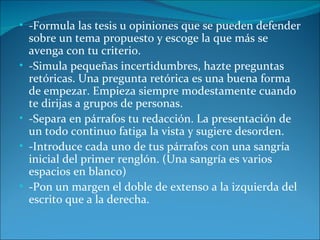 • -Formula las tesis u opiniones que se pueden defender
    sobre un tema propuesto y escoge la que más se
    avenga con tu criterio.
•   -Simula pequeñas incertidumbres, hazte preguntas
    retóricas. Una pregunta retórica es una buena forma
    de empezar. Empieza siempre modestamente cuando
    te dirijas a grupos de personas.
•   -Separa en párrafos tu redacción. La presentación de
    un todo continuo fatiga la vista y sugiere desorden.
•   -Introduce cada uno de tus párrafos con una sangría
    inicial del primer renglón. (Una sangría es varios
    espacios en blanco)
•   -Pon un margen el doble de extenso a la izquierda del
    escrito que a la derecha.
 