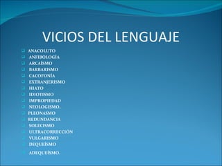 VICIOS DEL LENGUAJE
 ANACOLUTO
 ANFIBOLOGÍA
 ARCAÍSMO
 BARBARISMO
 CACOFONÍA
 EXTRANJERISMO
 HIATO
 IDIOTISMO
 IMPROPIEDAD
 NEOLOGISMO,
 PLEONASMO
 REDUNDANCIA
 SOLECISMO
 ULTRACORRECCIÓN
 VULGARISMO
 DEQUEÍSMO
 ADEQUEÍSMO.
 