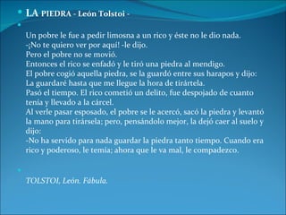  LA PIEDRA - León Tolstoi -

    Un pobre le fue a pedir limosna a un rico y éste no le dio nada.
    -¡No te quiero ver por aquí! -le dijo.
    Pero el pobre no se movió.
    Entonces el rico se enfadó y le tiró una piedra al mendigo.
    El pobre cogió aquella piedra, se la guardó entre sus harapos y dijo:
    La guardaré hasta que me llegue la hora de tirártela.
    Pasó el tiempo. El rico cometió un delito, fue despojado de cuanto
    tenía y llevado a la cárcel.
    Al verle pasar esposado, el pobre se le acercó, sacó la piedra y levantó
    la mano para tirársela; pero, pensándolo mejor, la dejó caer al suelo y
    dijo:
    -No ha servido para nada guardar la piedra tanto tiempo. Cuando era
    rico y poderoso, le temía; ahora que le va mal, le compadezco.


    TOLSTOI, León. Fábula.
 