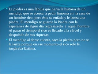  La piedra es una fábula que narra la historia de un
  mendigo que se acerca a pedir limosna en la casa de
  un hombre rico, pero éste se enfada y le lanza una
  piedra. El mendigo se guarda la Piedra con la
  esperanza de algún día regresársela a aquel hombre.
  Al pasar el tiempo el rico es llevado a la cárcel y
  despojado de sus riquezas.
 El mendigo al darse cuenta, saca la piedra pero no se
  la lanza porque en ese momento el rico solo le
  inspiraba lástima.
 