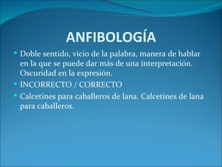 ANFIBOLOGÍA
 Doble sentido, vicio de la palabra, manera de hablar
  en la que se puede dar más de una interpretación.
  Oscuridad en la expresión.
 INCORRECTO / CORRECTO
 Calcetines para caballeros de lana. Calcetines de lana
  para caballeros.
 