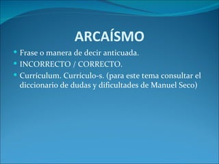 ARCAÍSMO
 Frase o manera de decir anticuada.
 INCORRECTO / CORRECTO.
 Currículum. Currículo-s. (para este tema consultar el
 diccionario de dudas y dificultades de Manuel Seco)
 