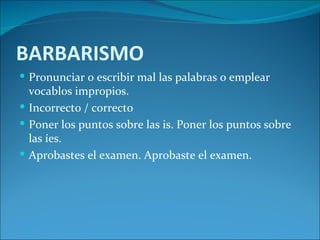 BARBARISMO
 Pronunciar o escribir mal las palabras o emplear
  vocablos impropios.
 Incorrecto / correcto
 Poner los puntos sobre las is. Poner los puntos sobre
  las íes.
 Aprobastes el examen. Aprobaste el examen.
 