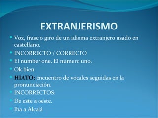 EXTRANJERISMO
 Voz, frase o giro de un idioma extranjero usado en
    castellano.
   INCORRECTO / CORRECTO
   El number one. El número uno.
   Ok bien
   HIATO: encuentro de vocales seguidas en la
    pronunciación.
   INCORRECTOS:
   De este a oeste.
   Iba a Alcalá
 
