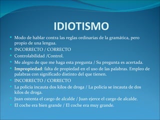 IDIOTISMO
 Modo de hablar contra las reglas ordinarias de la gramática, pero
    propio de una lengua.
   INCORRECTO / CORRECTO
   Controlabilidad /Control.
   Me alegro de que me haga esta pregunta / Su pregunta es acertada.
   Impropiedad: falta de propiedad en el uso de las palabras. Empleo de
    palabras con significado distinto del que tienen.
   INCORRECTO / CORRECTO
   La policía incauta dos kilos de droga / La policía se incauta de dos
    kilos de droga.
   Juan ostenta el cargo de alcalde / Juan ejerce el cargo de alcalde.
   El coche era bien grande / El coche era muy grande.
 