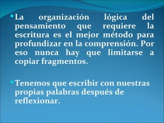  La   organización    lógica   del
 pensamiento que requiere la
 escritura es el mejor método para
 profundizar en la comprensión. Por
 eso nunca hay que limitarse a
 copiar fragmentos.

 Tenemos que escribir con nuestras
 propias palabras después de
 reflexionar.
 