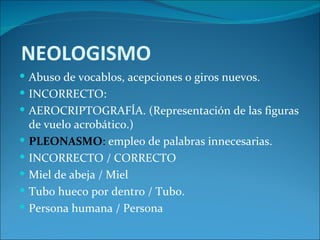 NEOLOGISMO
 Abuso de vocablos, acepciones o giros nuevos.
 INCORRECTO:
 AEROCRIPTOGRAFÍA. (Representación de las figuras
    de vuelo acrobático.)
   PLEONASMO: empleo de palabras innecesarias.
   INCORRECTO / CORRECTO
   Miel de abeja / Miel
   Tubo hueco por dentro / Tubo.
   Persona humana / Persona
 