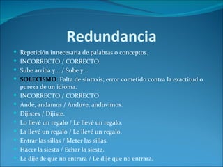 Redundancia
 Repetición innecesaria de palabras o conceptos.
 INCORRECTO / CORRECTO:
 Sube arriba y... / Sube y...
 SOLECISMO: Falta de sintaxis; error cometido contra la exactitud o
    pureza de un idioma.
   INCORRECTO / CORRECTO
   Andé, andamos / Anduve, anduvimos.
   Dijistes / Dijiste.
   Lo llevé un regalo / Le llevé un regalo.
   La llevé un regalo / Le llevé un regalo.
   Entrar las sillas / Meter las sillas.
   Hacer la siesta / Echar la siesta.
   Le dije de que no entrara / Le dije que no entrara.
 