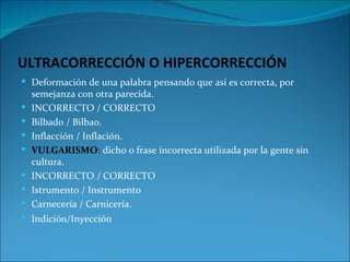 ULTRACORRECCIÓN O HIPERCORRECCIÓN
 Deformación de una palabra pensando que así es correcta, por
    semejanza con otra parecida.
   INCORRECTO / CORRECTO
   Bilbado / Bilbao.
   Inflacción / Inflación.
   VULGARISMO: dicho o frase incorrecta utilizada por la gente sin
    cultura.
   INCORRECTO / CORRECTO
   Istrumento / Instrumento
   Carnecería / Carnicería.
 Indición/Inyección
 