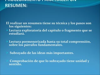 PROCEDIMIENTO PARA HACER UN
RESUMEN:


El realizar un resumen tiene su técnica y los pasos son
  los siguientes:
 Lectura exploratoria del capítulo o fragmento que se
  estudiará.

 Lectura pormenorizada hasta su total comprensión,
 sobre los párrafos fundamentales.

 Subrayado de las ideas más importantes.

 Comprobación de que lo subrayado tiene unidad y
 sentido.
 