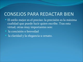 CONSEJOS PARA REDACTAR BIEN
 El estilo mejor es el preciso: la precisión es la máxima
  cualidad que puede lucir quien escribe. Tras esta
  virtud, otras muy importantes son:
 la concisión o brevedad
 la claridad y la elegancia u ornato.
 