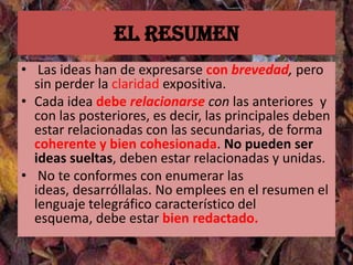 El resumen
• Las ideas han de expresarse con brevedad, pero
  sin perder la claridad expositiva.
• Cada idea debe relacionarse con las anteriores y
  con las posteriores, es decir, las principales deben
  estar relacionadas con las secundarias, de forma
  coherente y bien cohesionada. No pueden ser
  ideas sueltas, deben estar relacionadas y unidas.
• No te conformes con enumerar las
  ideas, desarróllalas. No emplees en el resumen el
  lenguaje telegráfico característico del
  esquema, debe estar bien redactado.
 
