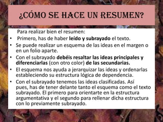 ¿Cómo se hace un resumen?
     Para realizar bien el resumen:
•    Primero, has de haber leído y subrayado el texto.
•   Se puede realizar un esquema de las ideas en el margen o
    en un folio aparte.
•   Con el subrayado debéis resaltar las ideas principales y
    diferenciarlas (con otro color) de las secundarias.
•   El esquema nos ayuda a jerarquizar las ideas y ordenarlas
    estableciendo su estructura lógica de dependencia.
•   Con el subrayado tenemos las ideas clasificadas. Así
    pues, has de tener delante tanto el esquema como el texto
    subrayado. El primero para orientarte en la estructura
    argumentativa y el segundo para rellenar dicha estructura
    con lo previamente subrayado.
 