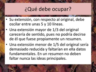 ¿Qué debe ocupar?
• Su extensión, con respecto al original, debe
  oscilar entre unas 5 y 10 líneas.
• Una extensión mayor de 1/3 del original
  carecería de sentido, pues no podría decirse
  de él que fuese propiamente un resumen.
• Una extensión menor de 1/5 del original sería
  demasiado reducida y faltarían en ella datos
  fundamentales. En un resumen no deben
  faltar nunca las ideas principales.
 