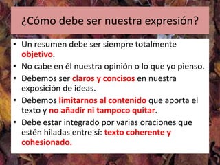 ¿Cómo debe ser nuestra expresión?
• Un resumen debe ser siempre totalmente
  objetivo.
• No cabe en él nuestra opinión o lo que yo pienso.
• Debemos ser claros y concisos en nuestra
  exposición de ideas.
• Debemos limitarnos al contenido que aporta el
  texto y no añadir ni tampoco quitar.
• Debe estar integrado por varias oraciones que
  estén hiladas entre sí: texto coherente y
  cohesionado.
 