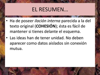 EL RESUMEN…
• Ha de poseer ilación interna parecida a la del
  texto original (COHESIÓN); ésta es fácil de
  mantener si tienes delante el esquema.
• Las ideas han de tener unidad. No deben
  aparecer como datos aislados sin conexión
  mutua.
 