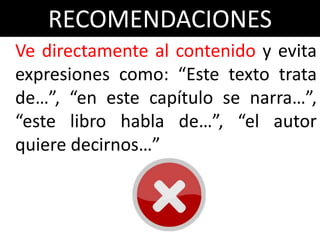RECOMENDACIONES
Ve directamente al contenido y evita
expresiones como: “Este texto trata
de…”, “en este capítulo se narra…”,
“este libro habla de…”, “el autor
quiere decirnos…”
 