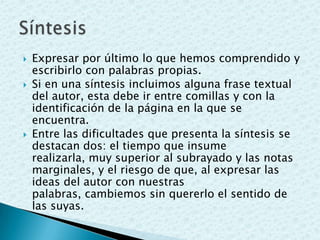  Expresar por último lo que hemos comprendido y
escribirlo con palabras propias.
 Si en una síntesis incluimos alguna frase textual
del autor, esta debe ir entre comillas y con la
identificación de la página en la que se
encuentra.
 Entre las dificultades que presenta la síntesis se
destacan dos: el tiempo que insume
realizarla, muy superior al subrayado y las notas
marginales, y el riesgo de que, al expresar las
ideas del autor con nuestras
palabras, cambiemos sin quererlo el sentido de
las suyas.
 