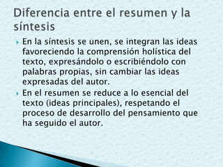  En la síntesis se unen, se integran las ideas
favoreciendo la comprensión holística del
texto, expresándolo o escribiéndolo con
palabras propias, sin cambiar las ideas
expresadas del autor.
 En el resumen se reduce a lo esencial del
texto (ideas principales), respetando el
proceso de desarrollo del pensamiento que
ha seguido el autor.
 