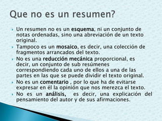  Un resumen no es un esquema, ni un conjunto de
notas ordenadas, sino una abreviación de un texto
original.
 Tampoco es un mosaico, es decir, una colección de
fragmentos arrancados del texto.
 No es una reducción mecánica proporcional, es
decir, un conjunto de sub resúmenes
correspondiendo cada uno de ellos a una de las
partes en las que se puede dividir el texto original.
 No es un comentario , por lo que ha de evitarse
expresar en él la opinión que nos merezca el texto.
 No es un análisis, es decir, una explicación del
pensamiento del autor y de sus afirmaciones.
 