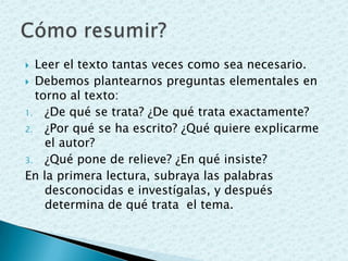  Leer el texto tantas veces como sea necesario.
 Debemos plantearnos preguntas elementales en
torno al texto:
1. ¿De qué se trata? ¿De qué trata exactamente?
2. ¿Por qué se ha escrito? ¿Qué quiere explicarme
el autor?
3. ¿Qué pone de relieve? ¿En qué insiste?
En la primera lectura, subraya las palabras
desconocidas e investígalas, y después
determina de qué trata el tema.
 
