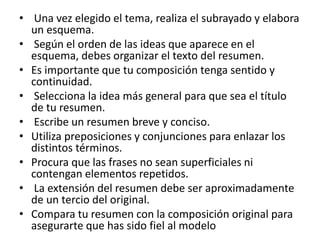 • Una vez elegido el tema, realiza el subrayado y elabora
un esquema.
• Según el orden de las ideas que aparece en el
esquema, debes organizar el texto del resumen.
• Es importante que tu composición tenga sentido y
continuidad.
• Selecciona la idea más general para que sea el título
de tu resumen.
• Escribe un resumen breve y conciso.
• Utiliza preposiciones y conjunciones para enlazar los
distintos términos.
• Procura que las frases no sean superficiales ni
contengan elementos repetidos.
• La extensión del resumen debe ser aproximadamente
de un tercio del original.
• Compara tu resumen con la composición original para
asegurarte que has sido fiel al modelo
 
