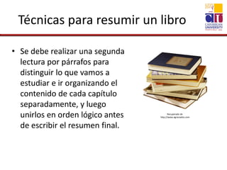 Técnicas para resumir un libro
• Se debe realizar una segunda
lectura por párrafos para
distinguir lo que vamos a
estudiar e ir organizando el
contenido de cada capítulo
separadamente, y luego
unirlos en orden lógico antes
de escribir el resumen final.
Recuperado de
http://www.agraciados.com
 