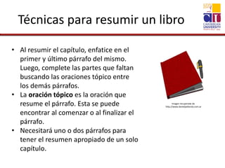 Técnicas para resumir un libro
• Al resumir el capítulo, enfatice en el
primer y último párrafo del mismo.
Luego, complete las partes que faltan
buscando las oraciones tópico entre
los demás párrafos.
• La oración tópico es la oración que
resume el párrafo. Esta se puede
encontrar al comenzar o al finalizar el
párrafo.
• Necesitará uno o dos párrafos para
tener el resumen apropiado de un solo
capítulo.
Imagen recuperada de
http://www.danielpallarola.com.ar
 