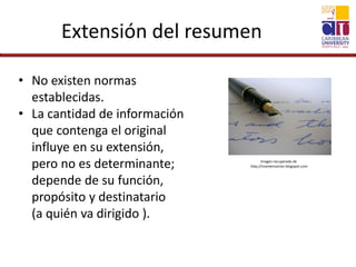 Extensión del resumen
• No existen normas
establecidas.
• La cantidad de información
que contenga el original
influye en su extensión,
pero no es determinante;
depende de su función,
propósito y destinatario
(a quién va dirigido ).
Imagen recuperada de
http://monterovictor.blogspot.com
 