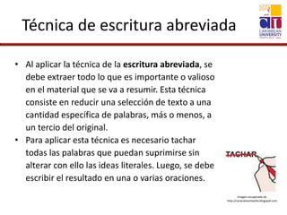 Técnica de escritura abreviada
• Al aplicar la técnica de la escritura abreviada, se
debe extraer todo lo que es importante o valioso
en el material que se va a resumir. Esta técnica
consiste en reducir una selección de texto a una
cantidad específica de palabras, más o menos, a
un tercio del original.
• Para aplicar esta técnica es necesario tachar
todas las palabras que puedan suprimirse sin
alterar con ello las ideas literales. Luego, se debe
escribir el resultado en una o varias oraciones.
Imagen recuperada de
http://caracolesenlavilla.blogspot.com
 