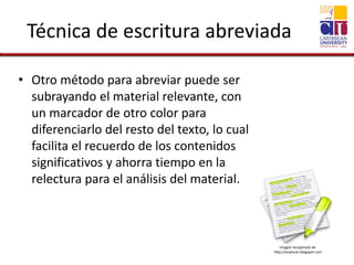 Técnica de escritura abreviada
• Otro método para abreviar puede ser
subrayando el material relevante, con
un marcador de otro color para
diferenciarlo del resto del texto, lo cual
facilita el recuerdo de los contenidos
significativos y ahorra tiempo en la
relectura para el análisis del material.
Imagen recuperada de
http://anyescar.blogspot.com
 