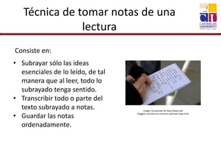Técnica de tomar notas de una
lectura
Consiste en:
• Subrayar sólo las ideas
esenciales de lo leído, de tal
manera que al leer, todo lo
subrayado tenga sentido.
• Transcribir todo o parte del
texto subrayado a notas.
• Guardar las notas
ordenadamente.
Imagen recuperada de http://www.bde
bloggers.com/tecnica-resumen-aplicada-blogs.html
 