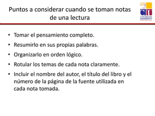 Puntos a considerar cuando se toman notas
de una lectura
• Tomar el pensamiento completo.
• Resumirlo en sus propias palabras.
• Organizarlo en orden lógico.
• Rotular los temas de cada nota claramente.
• Incluir el nombre del autor, el título del libro y el
número de la página de la fuente utilizada en
cada nota tomada.
 