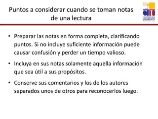 Puntos a considerar cuando se toman notas
de una lectura
• Preparar las notas en forma completa, clarificando
puntos. Si no incluye suficiente información puede
causar confusión y perder un tiempo valioso.
• Incluya en sus notas solamente aquella información
que sea útil a sus propósitos.
• Conserve sus comentarios y los de los autores
separados unos de otros para reconocerlos luego.
 