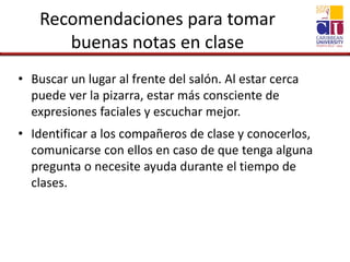 Recomendaciones para tomar
buenas notas en clase
• Buscar un lugar al frente del salón. Al estar cerca
puede ver la pizarra, estar más consciente de
expresiones faciales y escuchar mejor.
• Identificar a los compañeros de clase y conocerlos,
comunicarse con ellos en caso de que tenga alguna
pregunta o necesite ayuda durante el tiempo de
clases.
 