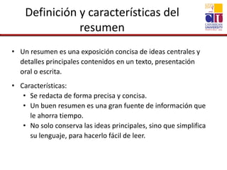 Definición y características del
resumen
• Un resumen es una exposición concisa de ideas centrales y
detalles principales contenidos en un texto, presentación
oral o escrita.
• Características:
• Se redacta de forma precisa y concisa.
• Un buen resumen es una gran fuente de información que
le ahorra tiempo.
• No solo conserva las ideas principales, sino que simplifica
su lenguaje, para hacerlo fácil de leer.
 