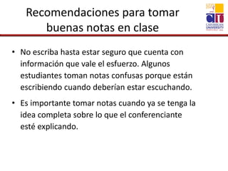 Recomendaciones para tomar
buenas notas en clase
• No escriba hasta estar seguro que cuenta con
información que vale el esfuerzo. Algunos
estudiantes toman notas confusas porque están
escribiendo cuando deberían estar escuchando.
• Es importante tomar notas cuando ya se tenga la
idea completa sobre lo que el conferenciante
esté explicando.
 
