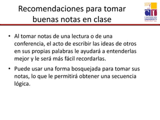 Recomendaciones para tomar
buenas notas en clase
• Al tomar notas de una lectura o de una
conferencia, el acto de escribir las ideas de otros
en sus propias palabras le ayudará a entenderlas
mejor y le será más fácil recordarlas.
• Puede usar una forma bosquejada para tomar sus
notas, lo que le permitirá obtener una secuencia
lógica.
 