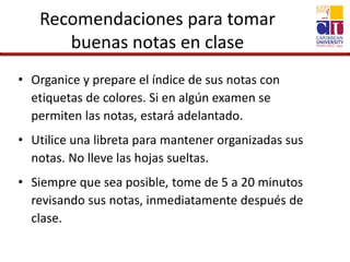 Recomendaciones para tomar
buenas notas en clase
• Organice y prepare el índice de sus notas con
etiquetas de colores. Si en algún examen se
permiten las notas, estará adelantado.
• Utilice una libreta para mantener organizadas sus
notas. No lleve las hojas sueltas.
• Siempre que sea posible, tome de 5 a 20 minutos
revisando sus notas, inmediatamente después de
clase.
 