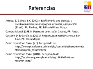 Referencias
Arroyo, E. & Ortiz, J. C. (2003). Explícame lo que piensas: y
escribirás mejores monografías, artículos y propuestas
(1a ed.). Río Piedras, PR: Editorial Plaza Mayor.
Camera-Mundi. (1983). Destrezas de estudio. Caguas, PR: Autor.
Cassany, D. & García, A. (2001). Recetas para escribir (3a ed.). San
Juan, PR: Plaza Mayor.
Cómo resumir un texto. (s.f.) Recuperado de
http://www.plataforma.uchile.cl/fg/contenido/herramientas
/textos/como_resumir.htm
Cómo resumir un texto. (2010). Recuperado de
http://es.shvoong.com/humanities/1963102-cómo-
resumir-texto/
 