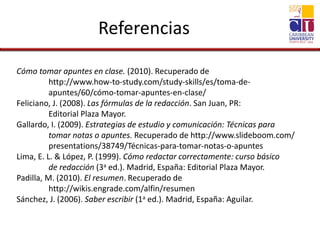 Referencias
Cómo tomar apuntes en clase. (2010). Recuperado de
http://www.how-to-study.com/study-skills/es/toma-de-
apuntes/60/cómo-tomar-apuntes-en-clase/
Feliciano, J. (2008). Las fórmulas de la redacción. San Juan, PR:
Editorial Plaza Mayor.
Gallardo, I. (2009). Estrategias de estudio y comunicación: Técnicas para
tomar notas o apuntes. Recuperado de http://www.slideboom.com/
presentations/38749/Técnicas-para-tomar-notas-o-apuntes
Lima, E. L. & López, P. (1999). Cómo redactar correctamente: curso básico
de redacción (3a ed.). Madrid, España: Editorial Plaza Mayor.
Padilla, M. (2010). El resumen. Recuperado de
http://wikis.engrade.com/alfin/resumen
Sánchez, J. (2006). Saber escribir (1a ed.). Madrid, España: Aguilar.
 