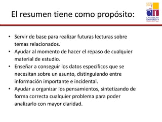 El resumen tiene como propósito:
• Servir de base para realizar futuras lecturas sobre
temas relacionados.
• Ayudar al momento de hacer el repaso de cualquier
material de estudio.
• Enseñar a conseguir los datos específicos que se
necesitan sobre un asunto, distinguiendo entre
información importante e incidental.
• Ayudar a organizar los pensamientos, sintetizando de
forma correcta cualquier problema para poder
analizarlo con mayor claridad.
 