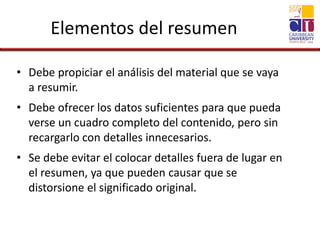 Elementos del resumen
• Debe propiciar el análisis del material que se vaya
a resumir.
• Debe ofrecer los datos suficientes para que pueda
verse un cuadro completo del contenido, pero sin
recargarlo con detalles innecesarios.
• Se debe evitar el colocar detalles fuera de lugar en
el resumen, ya que pueden causar que se
distorsione el significado original.
 
