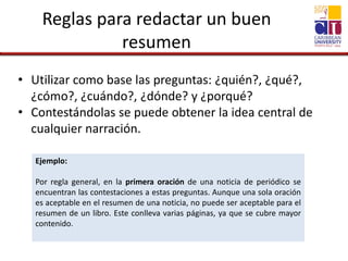 Reglas para redactar un buen
resumen
• Utilizar como base las preguntas: ¿quién?, ¿qué?,
¿cómo?, ¿cuándo?, ¿dónde? y ¿porqué?
• Contestándolas se puede obtener la idea central de
cualquier narración.
Ejemplo:
Por regla general, en la primera oración de una noticia de periódico se
encuentran las contestaciones a estas preguntas. Aunque una sola oración
es aceptable en el resumen de una noticia, no puede ser aceptable para el
resumen de un libro. Este conlleva varias páginas, ya que se cubre mayor
contenido.
 