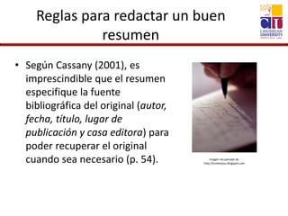 Reglas para redactar un buen
resumen
• Según Cassany (2001), es
imprescindible que el resumen
especifique la fuente
bibliográfica del original (autor,
fecha, título, lugar de
publicación y casa editora) para
poder recuperar el original
cuando sea necesario (p. 54). Imagen recuperada de
http://tunetoyou.blogspot.com
 