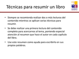 Técnicas para resumir un libro
• Siempre se recomienda realizar dos o más lecturas del
contenido mientras se aplican varias técnicas para
resumir.
• Se debe realizar una primera lectura del contenido
completo para acercarnos al tema, poniendo especial
atención al resumen que hace el autor en cada capítulo
del libro.
• Use este resumen como ayuda para escribirlo en sus
propias palabras.
 