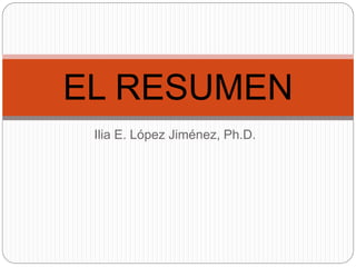 EL RESUMEN
 Ilia E. López Jiménez, Ph.D.
 