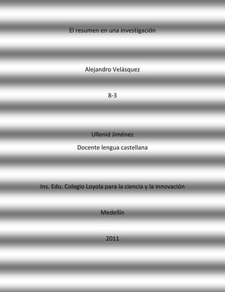 El resumen en una investigación




                 Alejandro Velásquez


                          8-3




                   Ullenid Jiménez
              Docente lengua castellana




Ins. Edu. Colegio Loyola para la ciencia y la innovación


                       Medellín


                         2011
 